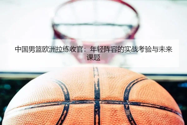 中国男篮欧洲拉练收官：年轻阵容的实战考验与未来课题